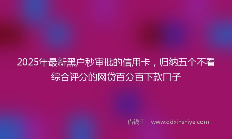 2025年最新黑户秒审批的信用卡，归纳五个不看综合评分的网贷百分百下款口子