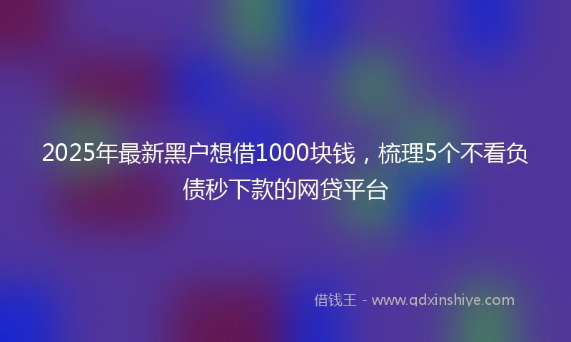 2025年最新黑户想借1000块钱，梳理5个不看负债秒下款的网贷平台