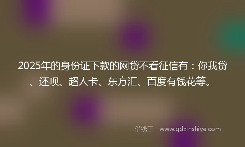 2025年的身份证下款的网贷不看征信有：你我贷、还呗、超人卡、东方汇、百度有钱花等。