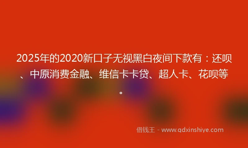 2025年的2020新口子无视黑白夜间下款有：还呗、中原消费金融、维信卡卡贷、超人卡、花呗等。