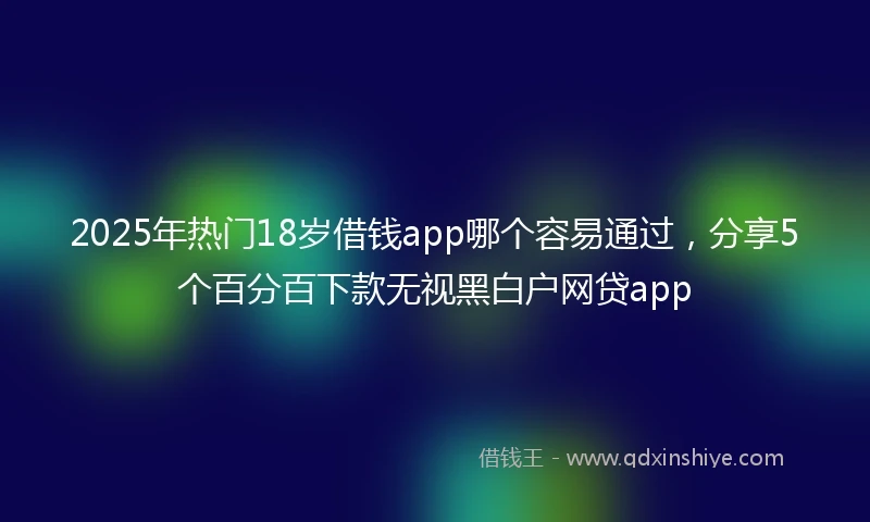 2025年热门18岁借钱app哪个容易通过，分享5个百分百下款无视黑白户网贷app