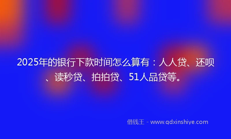 2025年的银行下款时间怎么算有：人人贷、还呗、读秒贷、拍拍贷、51人品贷等。