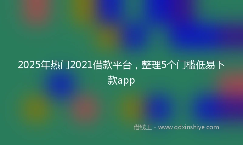 2025年热门2021借款平台，整理5个门槛低易下款app