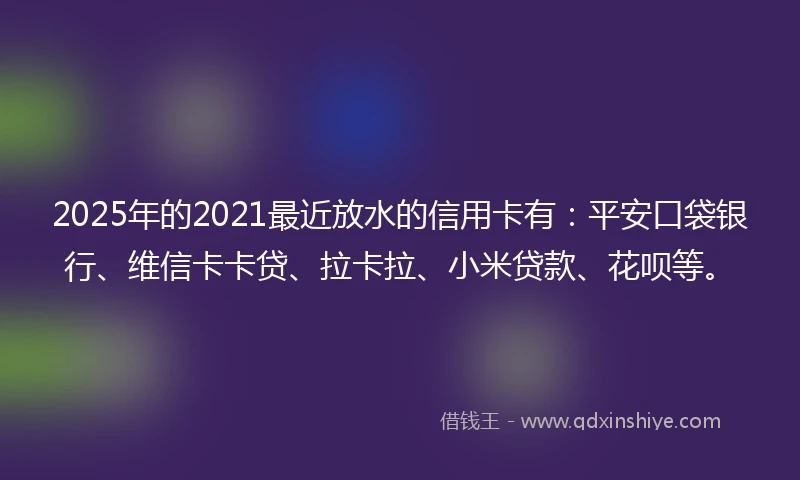 2025年的2021最近放水的信用卡有：平安口袋银行、维信卡卡贷、拉卡拉、小米贷款、花呗等。