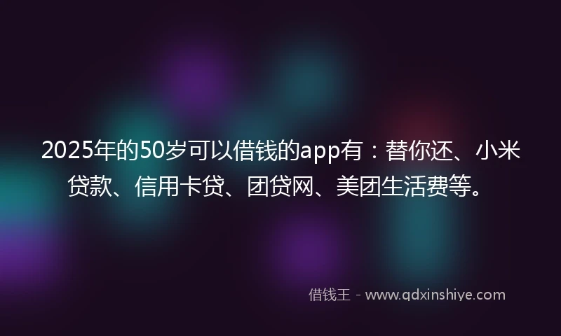 2025年的50岁可以借钱的app有：替你还、小米贷款、信用卡贷、团贷网、美团生活费等。