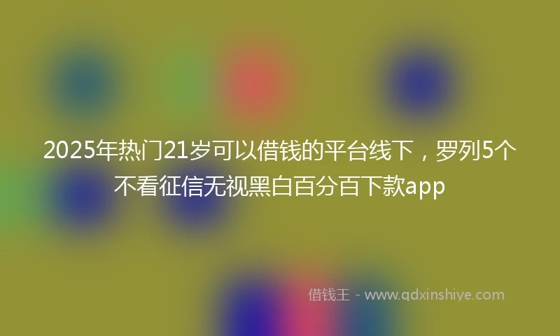 2025年热门21岁可以借钱的平台线下，罗列5个不看征信无视黑白百分百下款app