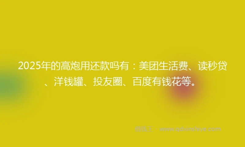 2025年的高炮用还款吗有：美团生活费、读秒贷、洋钱罐、投友圈、百度有钱花等。