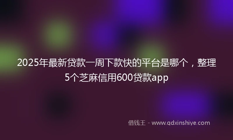 2025年最新贷款一周下款快的平台是哪个，整理5个芝麻信用600贷款app