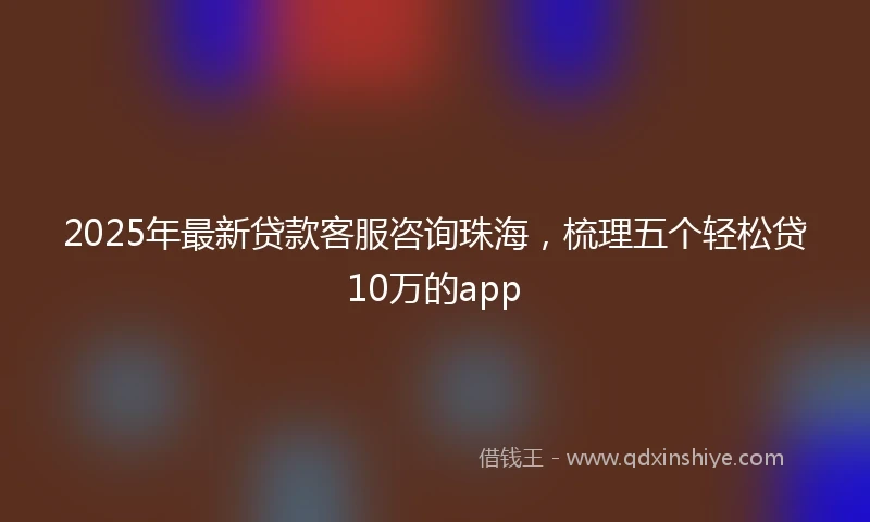 2025年最新贷款客服咨询珠海，梳理五个轻松贷10万的app