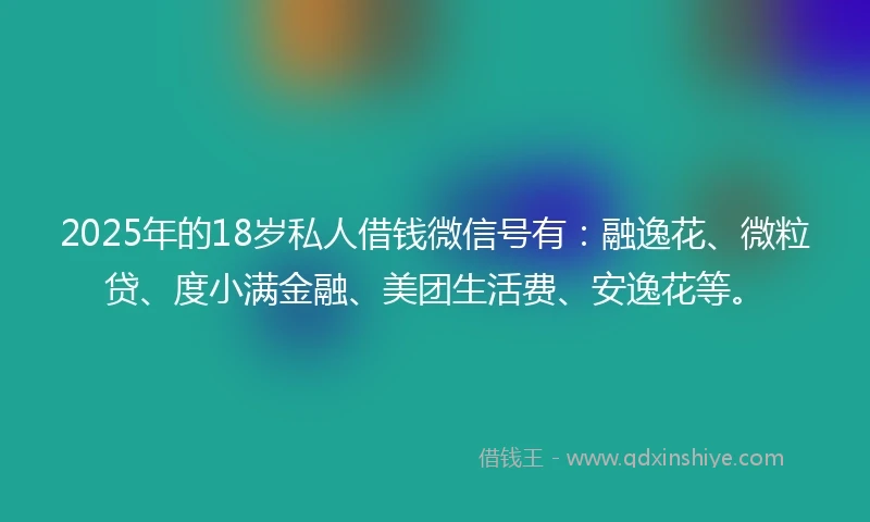 2025年的18岁私人借钱微信号有：融逸花、微粒贷、度小满金融、美团生活费、安逸花等。