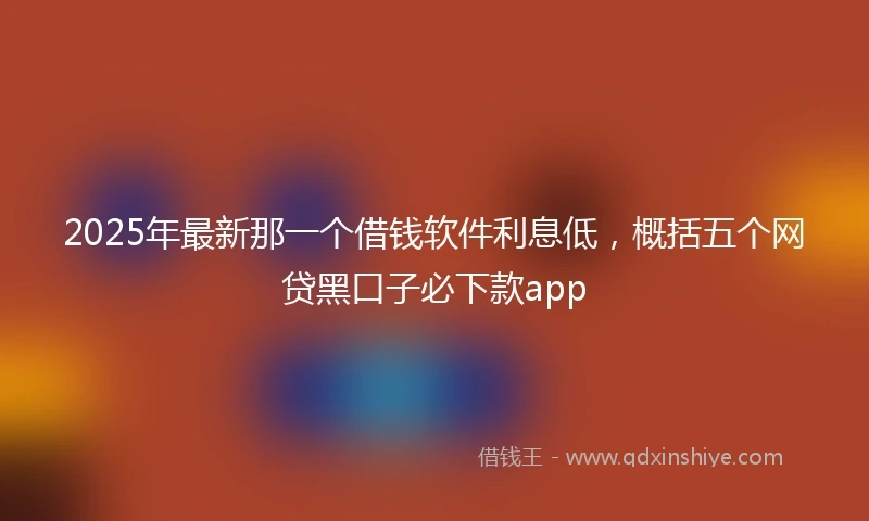 2025年最新那一个借钱软件利息低，概括五个网贷黑口子必下款app