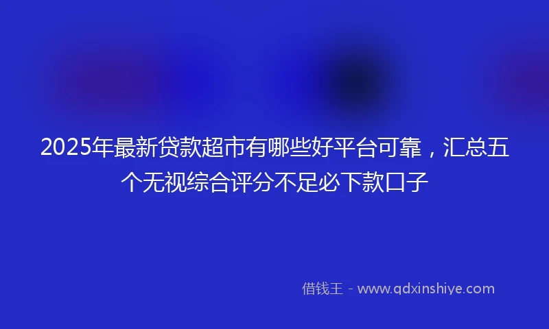 2025年最新贷款超市有哪些好平台可靠，汇总五个无视综合评分不足必下款口子