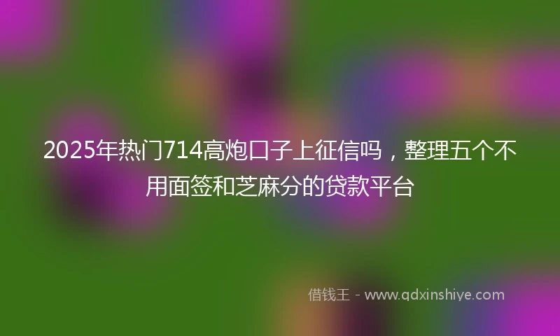 2025年热门714高炮口子上征信吗，整理五个不用面签和芝麻分的贷款平台