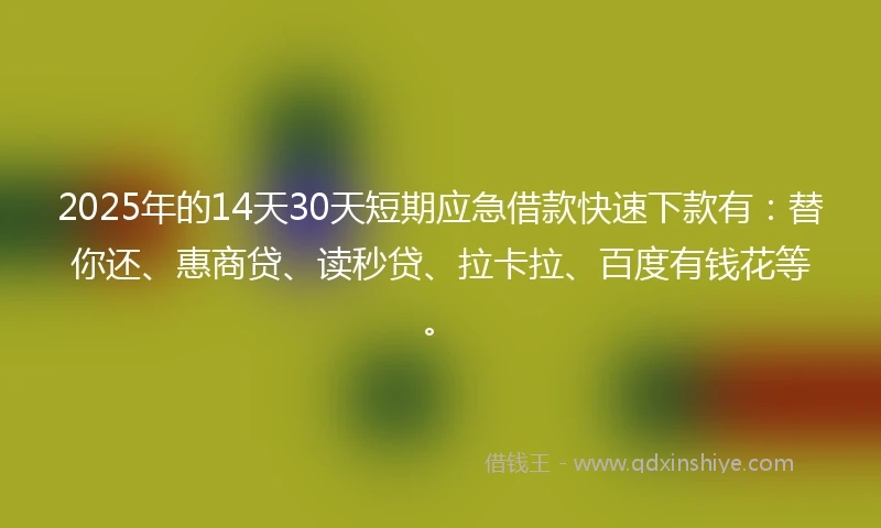 2025年的14天30天短期应急借款快速下款有：替你还、惠商贷、读秒贷、拉卡拉、百度有钱花等。
