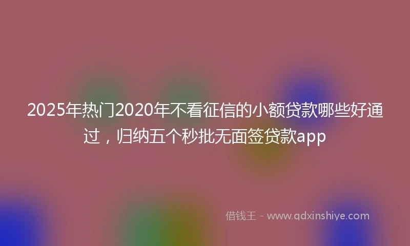 2025年热门2020年不看征信的小额贷款哪些好通过，归纳五个秒批无面签贷款app