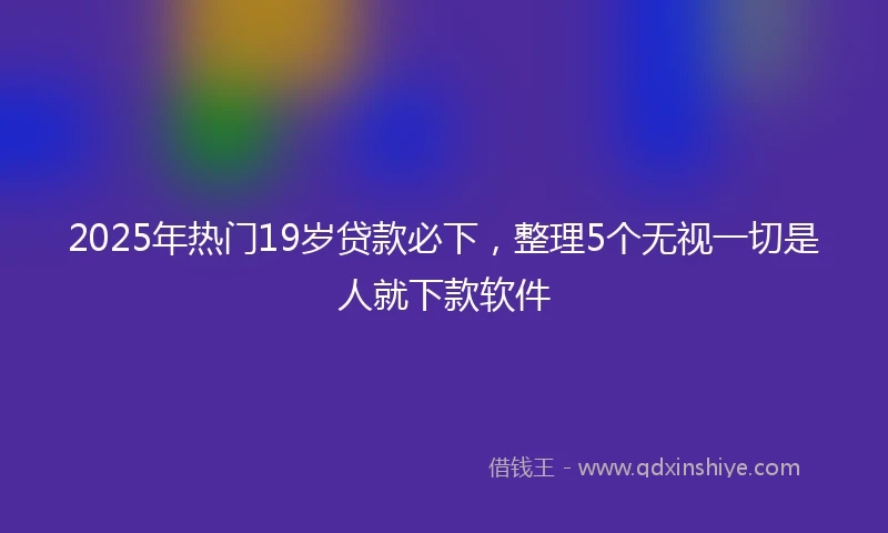2025年热门19岁贷款必下，整理5个无视一切是人就下款软件