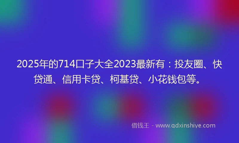 2025年的714口子大全2023最新有：投友圈、快贷通、信用卡贷、柯基贷、小花钱包等。