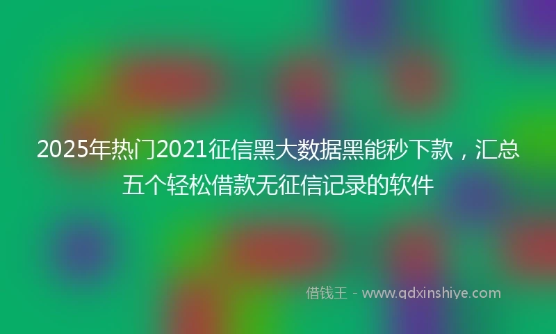 2025年热门2021征信黑大数据黑能秒下款，汇总五个轻松借款无征信记录的软件