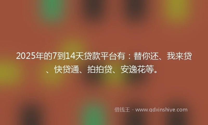 2025年的7到14天贷款平台有：替你还、我来贷、快贷通、拍拍贷、安逸花等。