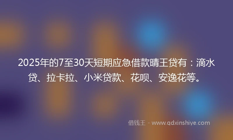 2025年的7至30天短期应急借款晴王贷有：滴水贷、拉卡拉、小米贷款、花呗、安逸花等。