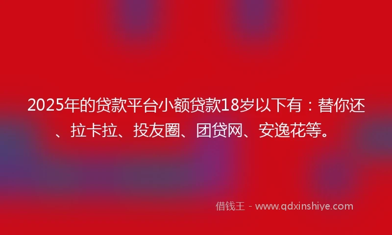 2025年的贷款平台小额贷款18岁以下有：替你还、拉卡拉、投友圈、团贷网、安逸花等。