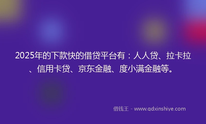2025年的下款快的借贷平台有：人人贷、拉卡拉、信用卡贷、京东金融、度小满金融等。