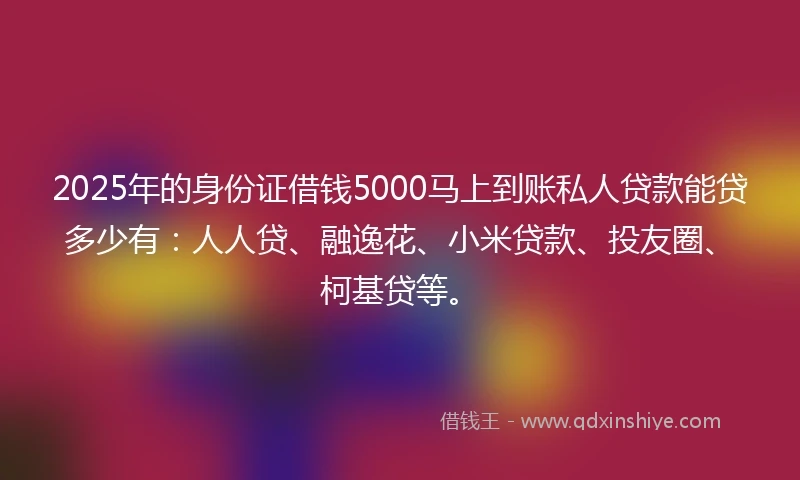2025年的身份证借钱5000马上到账私人贷款能贷多少有：人人贷、融逸花、小米贷款、投友圈、柯基贷等。
