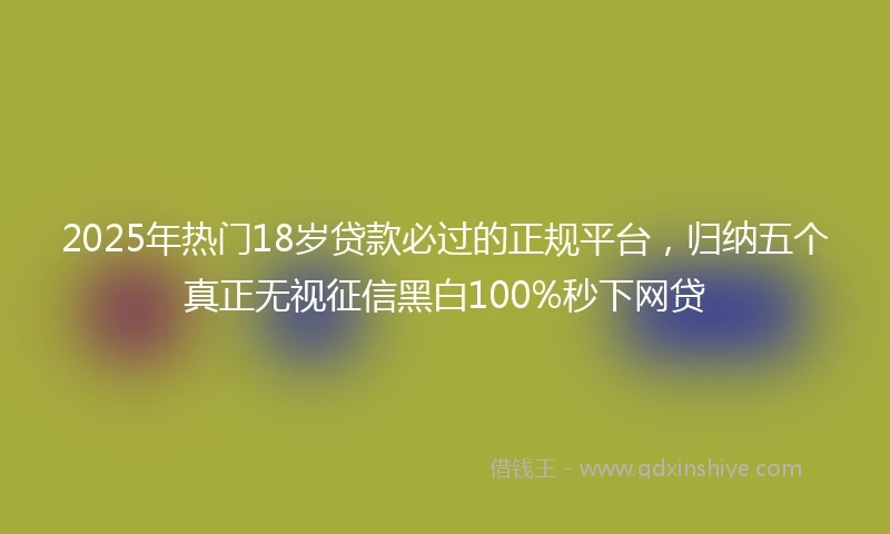2025年热门18岁贷款必过的正规平台，归纳五个真正无视征信黑白100%秒下网贷