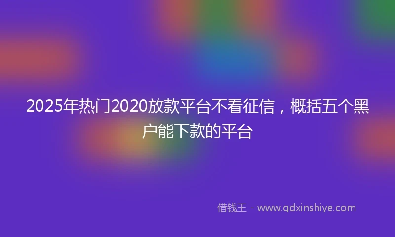 2025年热门2020放款平台不看征信，概括五个黑户能下款的平台
