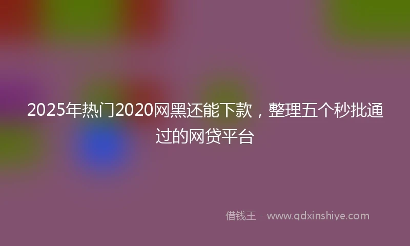 2025年热门2020网黑还能下款，整理五个秒批通过的网贷平台