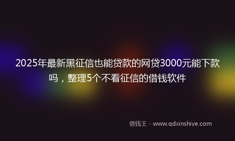 2025年最新黑征信也能贷款的网贷3000元能下款吗，整理5个不看征信的借钱软件