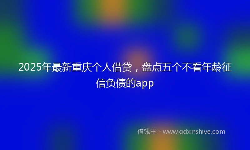 2025年最新重庆个人借贷，盘点五个不看年龄征信负债的app