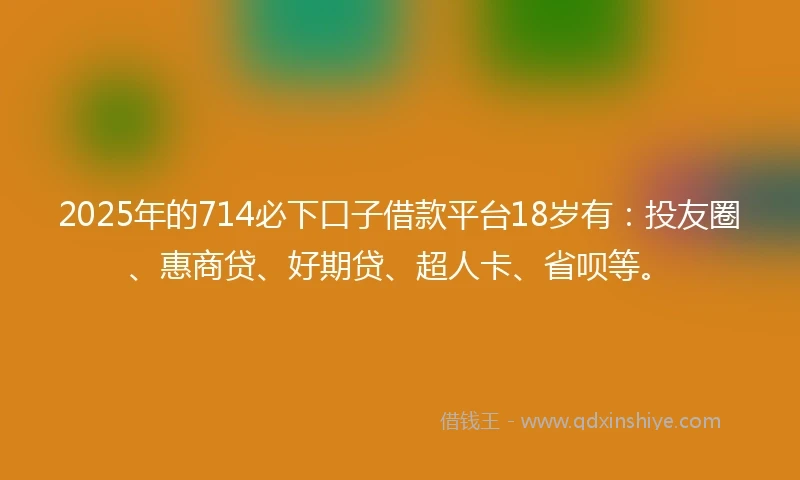 2025年的714必下口子借款平台18岁有：投友圈、惠商贷、好期贷、超人卡、省呗等。