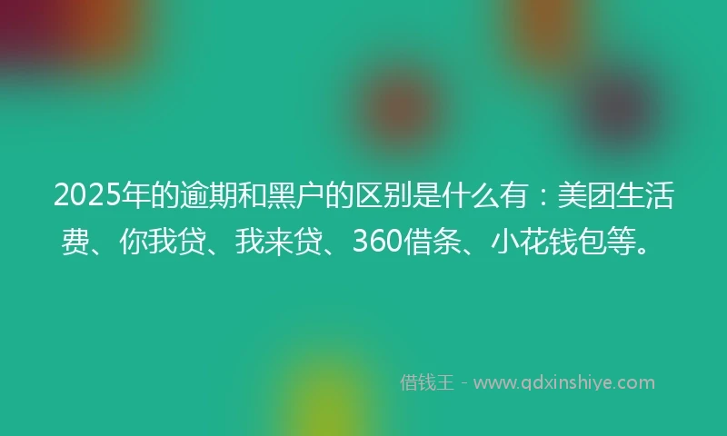 2025年的逾期和黑户的区别是什么有：美团生活费、你我贷、我来贷、360借条、小花钱包等。