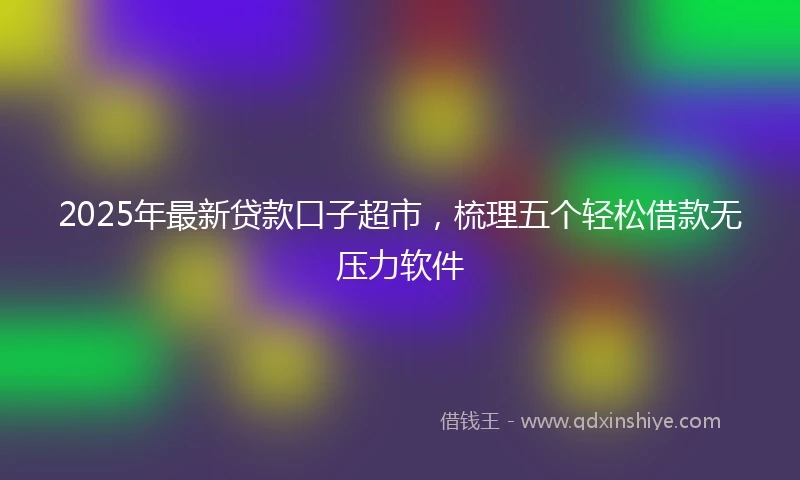 2025年最新贷款口子超市，梳理五个轻松借款无压力软件
