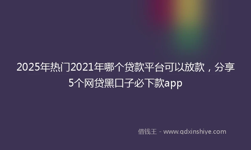 2025年热门2021年哪个贷款平台可以放款，分享5个网贷黑口子必下款app