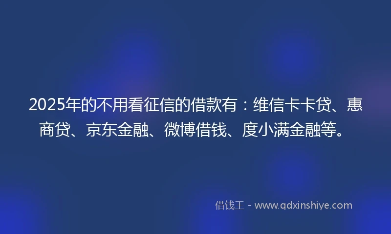 2025年的不用看征信的借款有：维信卡卡贷、惠商贷、京东金融、微博借钱、度小满金融等。