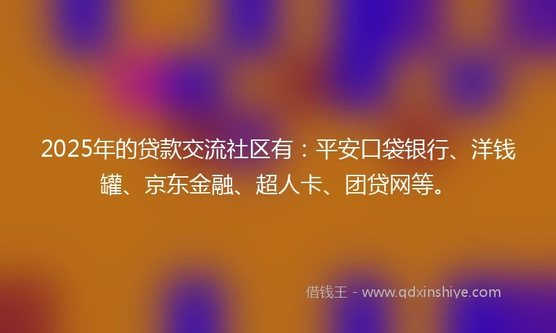 2025年的贷款交流社区有：平安口袋银行、洋钱罐、京东金融、超人卡、团贷网等。
