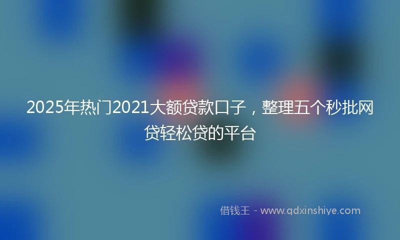2025年热门2021大额贷款口子，整理五个秒批网贷轻松贷的平台