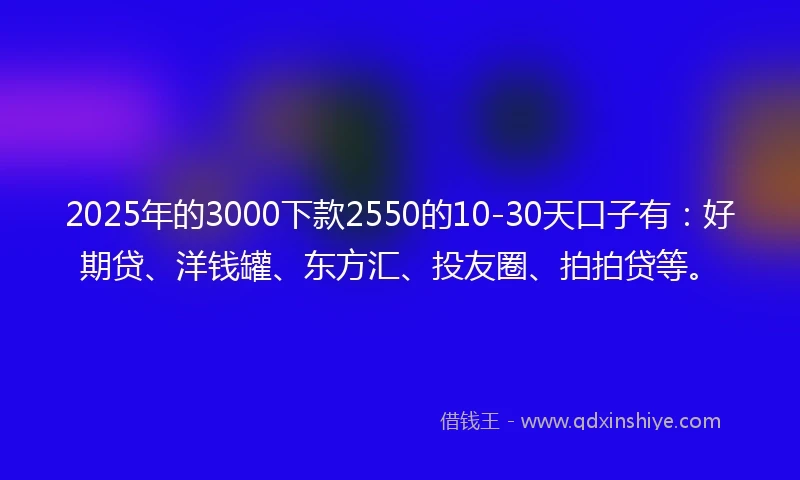 2025年的3000下款2550的10-30天口子有：好期贷、洋钱罐、东方汇、投友圈、拍拍贷等。
