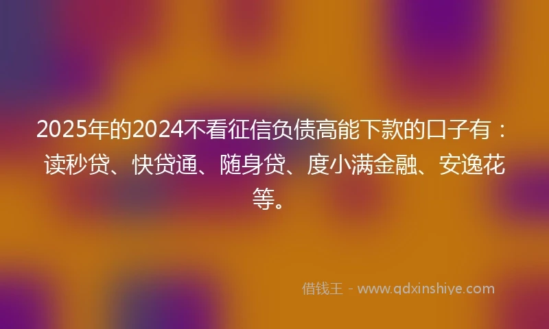 2025年的2024不看征信负债高能下款的口子有：读秒贷、快贷通、随身贷、度小满金融、安逸花等。