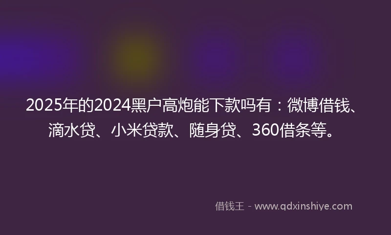 2025年的2024黑户高炮能下款吗有：微博借钱、滴水贷、小米贷款、随身贷、360借条等。