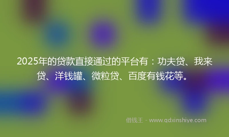 2025年的贷款直接通过的平台有：功夫贷、我来贷、洋钱罐、微粒贷、百度有钱花等。