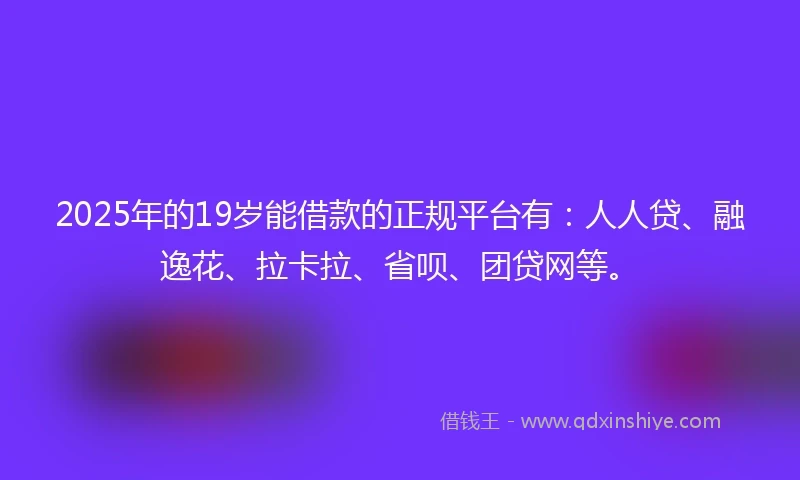 2025年的19岁能借款的正规平台有：人人贷、融逸花、拉卡拉、省呗、团贷网等。