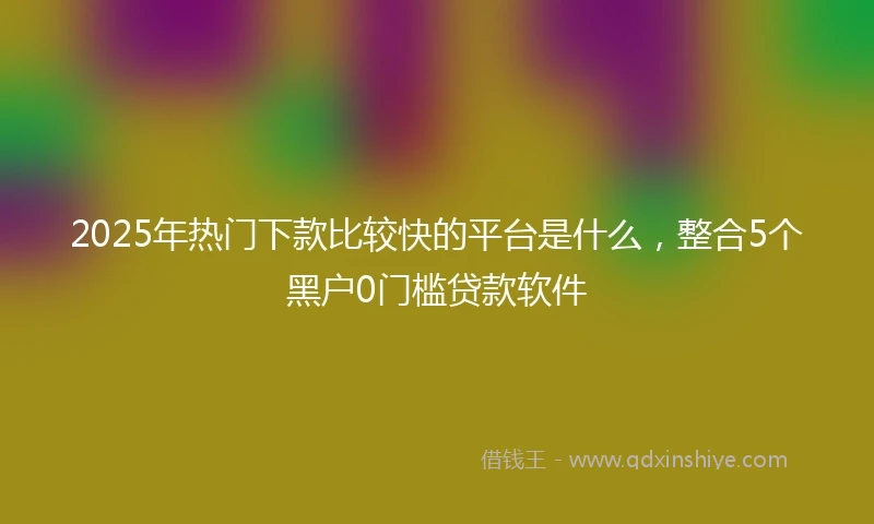 2025年热门下款比较快的平台是什么，整合5个黑户0门槛贷款软件