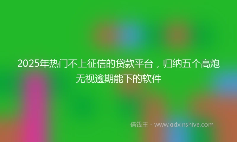 2025年热门不上征信的贷款平台，归纳五个高炮无视逾期能下的软件