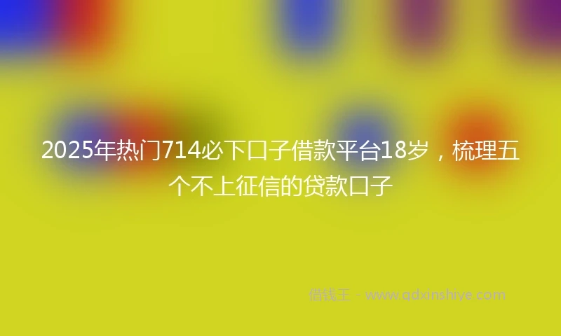 2025年热门714必下口子借款平台18岁，梳理五个不上征信的贷款口子