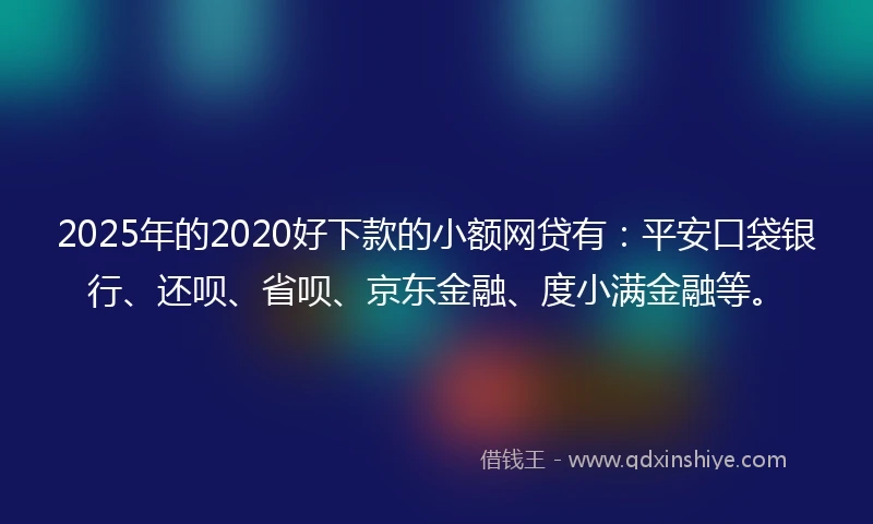 2025年的2020好下款的小额网贷有：平安口袋银行、还呗、省呗、京东金融、度小满金融等。