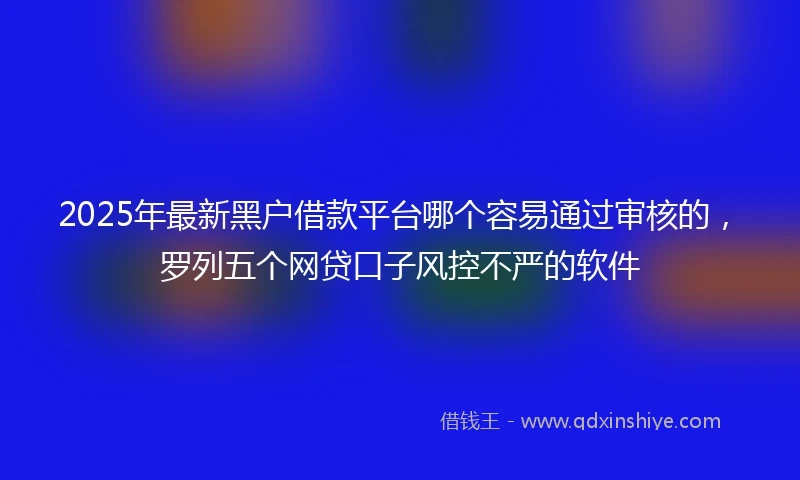 2025年最新黑户借款平台哪个容易通过审核的，罗列五个网贷口子风控不严的软件