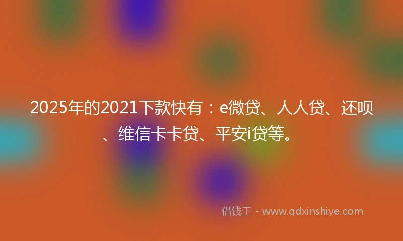 2025年的2021下款快有：e微贷、人人贷、还呗、维信卡卡贷、平安i贷等。